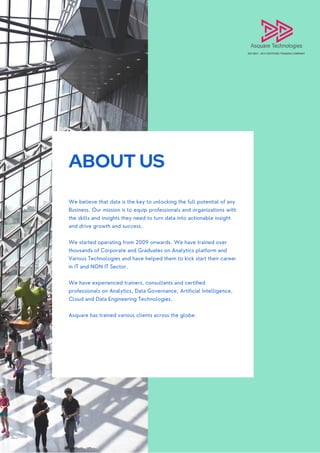 ABOUT US
We believe that data is the key to unlocking the full potential of any
Business. Our mission is to equip professionals and organizations with
the skills and insights they need to turn data into actionable insight
and drive growth and success.
We started operating from 2009 onwards. We have trained over
thousands of Corporate and Graduates on Analytics platform and
Various Technologies and have helped them to kick start their career
in IT and NON IT Sector.
We have experienced trainers, consultants and certified
professionals on Analytics, Data Governance, Artificial Intelligence,
Cloud and Data Engineering Technologies.
Asquare has trained various clients across the globe.
 