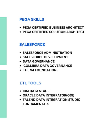 PEGA SKILLS
PEGA CERTIFIED BUSINESS ARCHITECT
PEGA CERTIFIED SOLUTION ARCHITECT
SALESFORCE
SALESFORCE ADMINISTRATION
SALESFORCE DEVELOPMENT
DATA GOVERNANCE
COLLIBRA DATA GOVERNANCE
ITIL V4 FOUNDATION .
ETL TOOLS
IBM DATA STAGE
ORACLE DATA INTEGRATOR(ODI)
TALEND DATA INTEGRATION STUDIO
FUNDAMENTALS
 