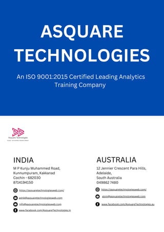 ASQUARE
TECHNOLOGIES
AUSTRALIA
12 Jennier Crescent Para Hills,
Adelaide,
South Australia
049862 7480
https://asquaretechnologiesweb.com/
ashik@asquaretechnologiesweb.com
www.facebook.com/AsquareTechnologies.in
An ISO 9001:2015 Certified Leading Analytics
Training Company
INDIA
M P Kunju Muhammed Road,
Kunnumpuram, Kakkanad
Cochin - 682030
8714194150
https://asquaretechnologiesweb.com/
alvin@asquaretechnologiesweb.com
www.facebook.com/AsquareTechnologies.au
info@asquaretechnologiesweb.com
 