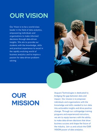 Our Vision is to be a world-class
leader in the field of data analytics,
empowering individuals and
organizations to make informed
decisions through data-driven
insights. We aim to provide our
students with the knowledge, skills
and practical experience to excel in
the rapidly evolving world of
business analytics and to inspire a
passion for data-driven problem-
solving
OUR VISION
OUR
MISSION
Asquare Technologies is dedicated to
bridging the gap between data and
impact. Our mission is to empower
individuals and organizations with the
knowledge and skills needed to turn data
into actionable insights and drive positive
change. Through our cuttingedge training
programs and experienced instructors,
we aim to equip learners with the ability
to make data-driven decisions that drive
business success and shape the future of
the industry. Join us and unlock the OUR
VISION power of data analytics.
 