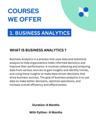 Business Analytics is a process that uses data and statistical
analysis to help organizations make informed decisions and
improve their performance. It involves collecting and analyzing
data from various sources to gain insights and identify trends,
and using these insights to make data-driven decisions that
drive business success. The goal of business analytics is to use
data to make better decisions, optimize operations, and
increase overall efficiency and effectiveness.
1. BUSINESS ANALYTICS
WHAT IS BUSINESS ANALYTICS ?
Duration :4 Months
With Python : 6 Months
COURSES
WE OFFER
 