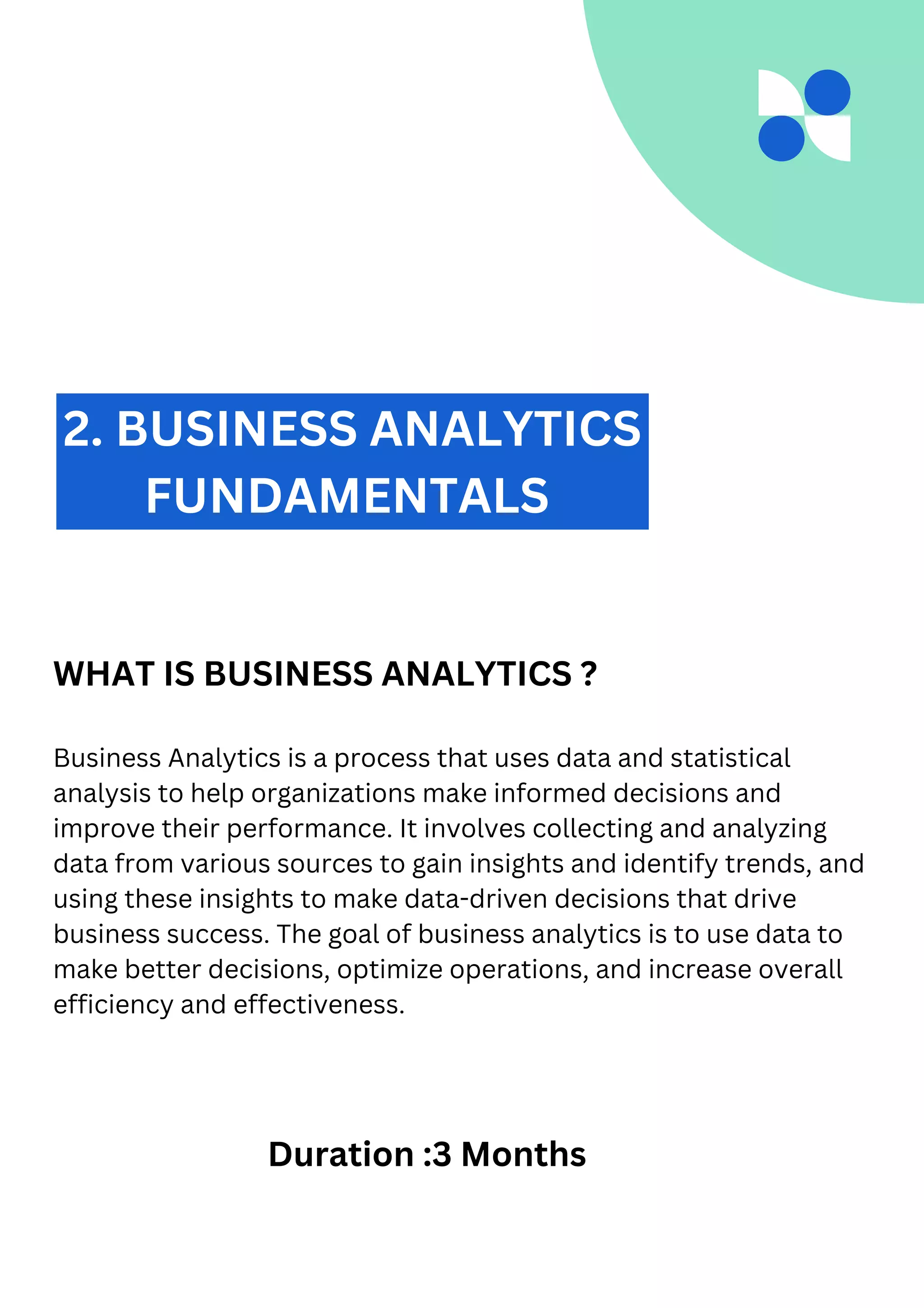 2. BUSINESS ANALYTICS
FUNDAMENTALS
WHAT IS BUSINESS ANALYTICS ?
Business Analytics is a process that uses data and statistical
analysis to help organizations make informed decisions and
improve their performance. It involves collecting and analyzing
data from various sources to gain insights and identify trends, and
using these insights to make data-driven decisions that drive
business success. The goal of business analytics is to use data to
make better decisions, optimize operations, and increase overall
efficiency and effectiveness.
Duration :3 Months
 