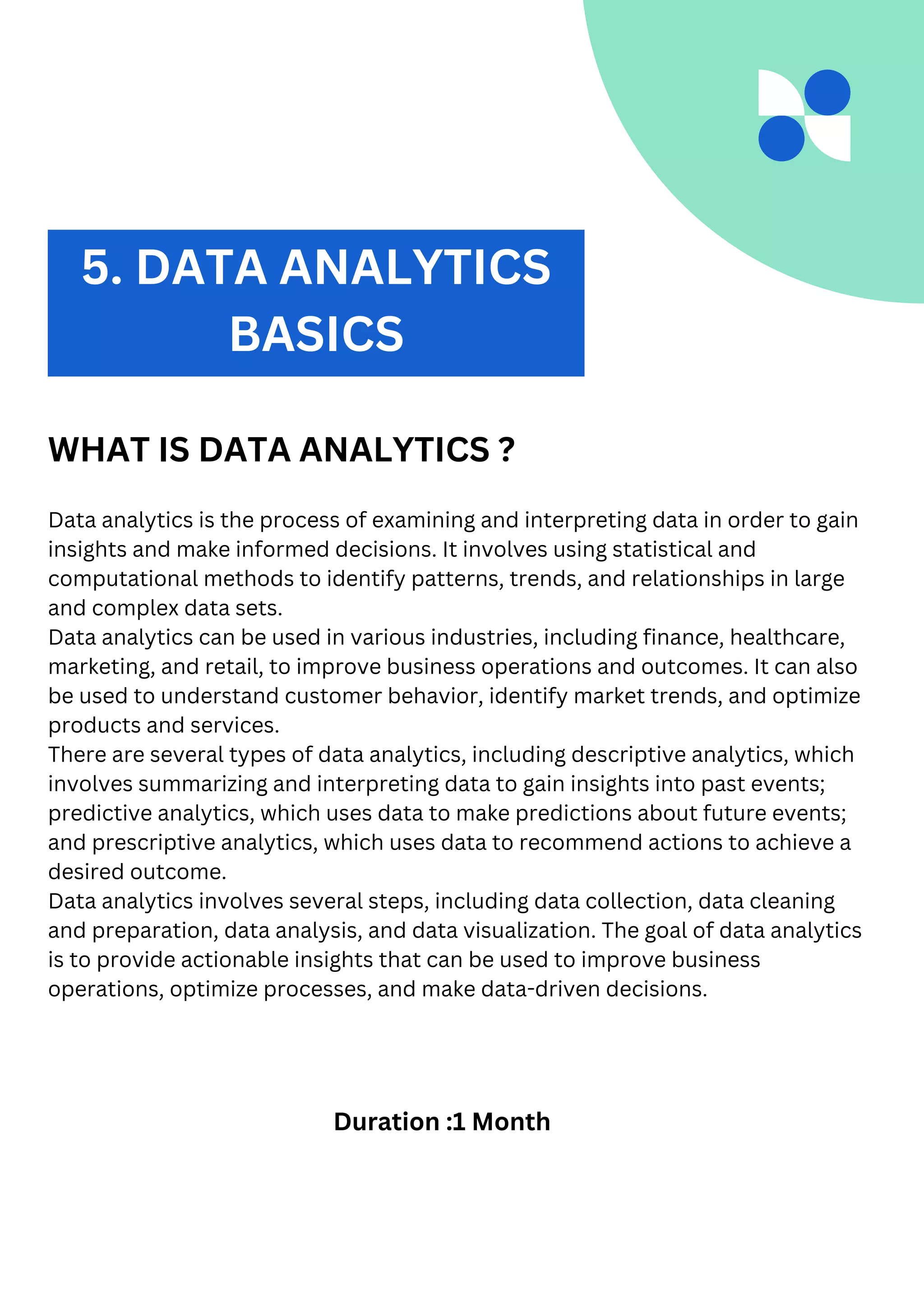 2. DATA ANALYTICS
WHAT IS DATA ANALYTICS ?
Data analytics is the process of examining and interpreting data in order to gain
insights and make informed decisions. It involves using statistical and
computational methods to identify patterns, trends, and relationships in large
and complex data sets.
Data analytics can be used in various industries, including finance, healthcare,
marketing, and retail, to improve business operations and outcomes. It can also
be used to understand customer behavior, identify market trends, and optimize
products and services.
There are several types of data analytics, including descriptive analytics, which
involves summarizing and interpreting data to gain insights into past events;
predictive analytics, which uses data to make predictions about future events;
and prescriptive analytics, which uses data to recommend actions to achieve a
desired outcome.
Data analytics involves several steps, including data collection, data cleaning
and preparation, data analysis, and data visualization. The goal of data analytics
is to provide actionable insights that can be used to improve business
operations, optimize processes, and make data-driven decisions.
Duration :1 Month
5. DATA ANALYTICS
BASICS
 