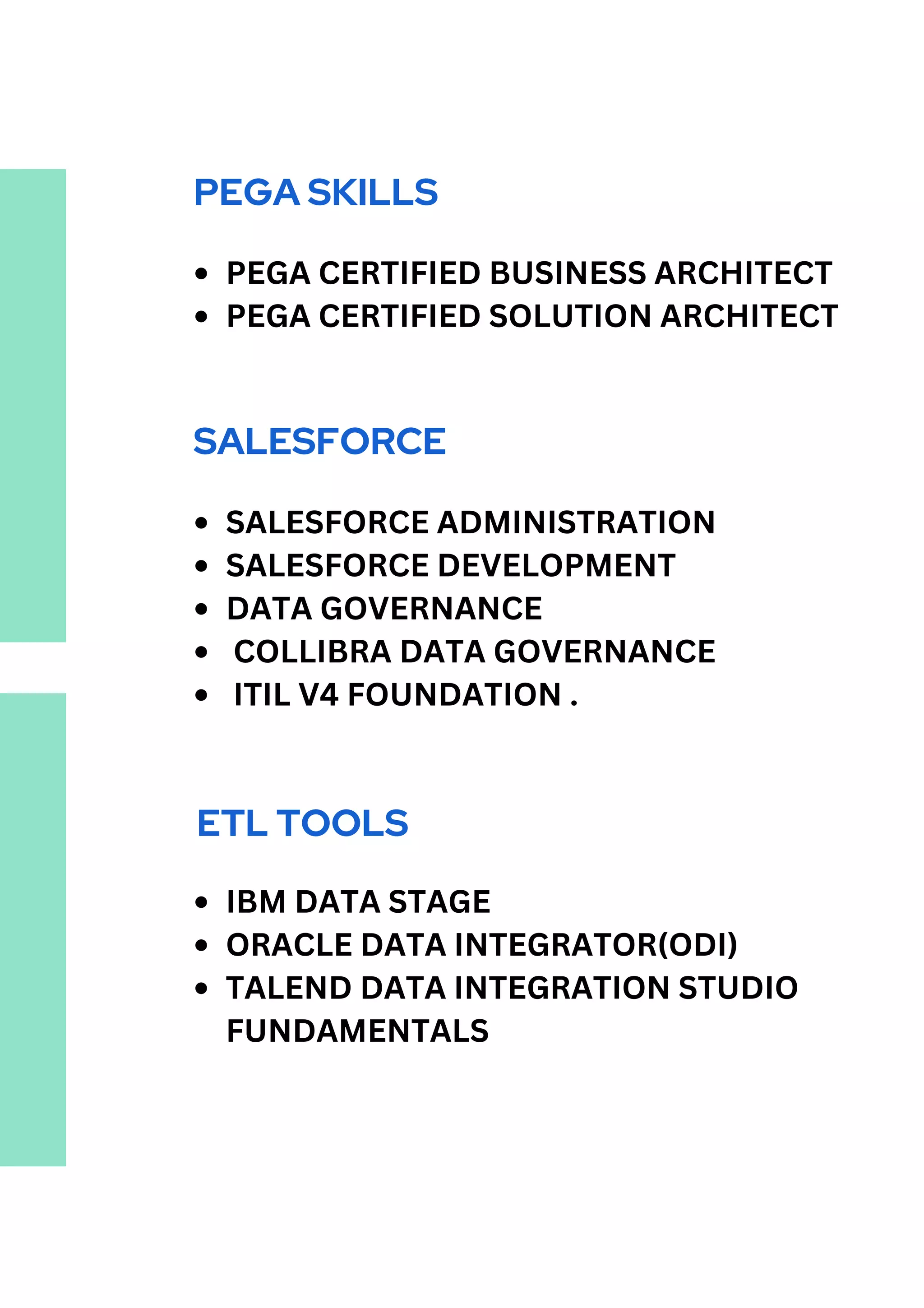 PEGA SKILLS
PEGA CERTIFIED BUSINESS ARCHITECT
PEGA CERTIFIED SOLUTION ARCHITECT
SALESFORCE
SALESFORCE ADMINISTRATION
SALESFORCE DEVELOPMENT
DATA GOVERNANCE
COLLIBRA DATA GOVERNANCE
ITIL V4 FOUNDATION .
ETL TOOLS
IBM DATA STAGE
ORACLE DATA INTEGRATOR(ODI)
TALEND DATA INTEGRATION STUDIO
FUNDAMENTALS
 