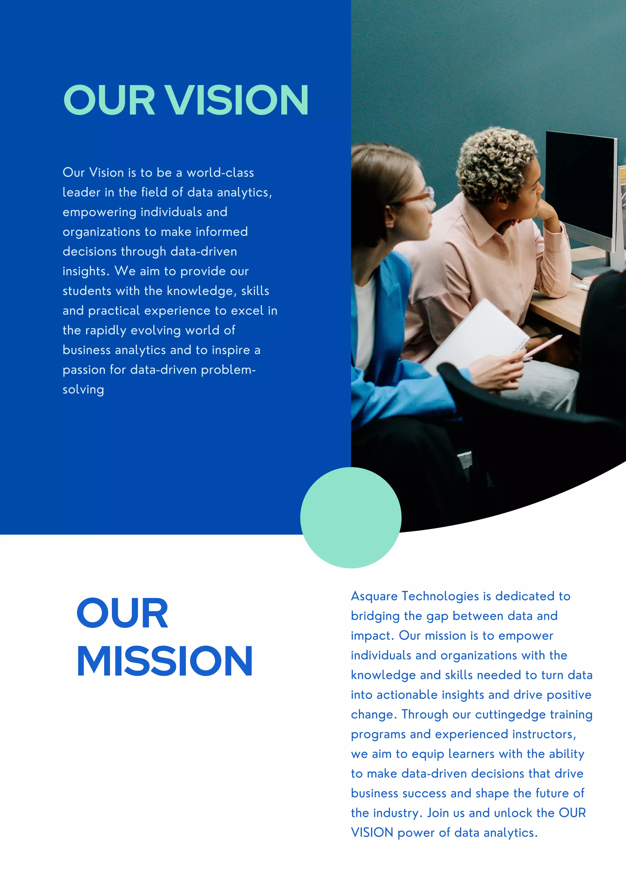Our Vision is to be a world-class
leader in the field of data analytics,
empowering individuals and
organizations to make informed
decisions through data-driven
insights. We aim to provide our
students with the knowledge, skills
and practical experience to excel in
the rapidly evolving world of
business analytics and to inspire a
passion for data-driven problem-
solving
OUR VISION
OUR
MISSION
Asquare Technologies is dedicated to
bridging the gap between data and
impact. Our mission is to empower
individuals and organizations with the
knowledge and skills needed to turn data
into actionable insights and drive positive
change. Through our cuttingedge training
programs and experienced instructors,
we aim to equip learners with the ability
to make data-driven decisions that drive
business success and shape the future of
the industry. Join us and unlock the OUR
VISION power of data analytics.
 