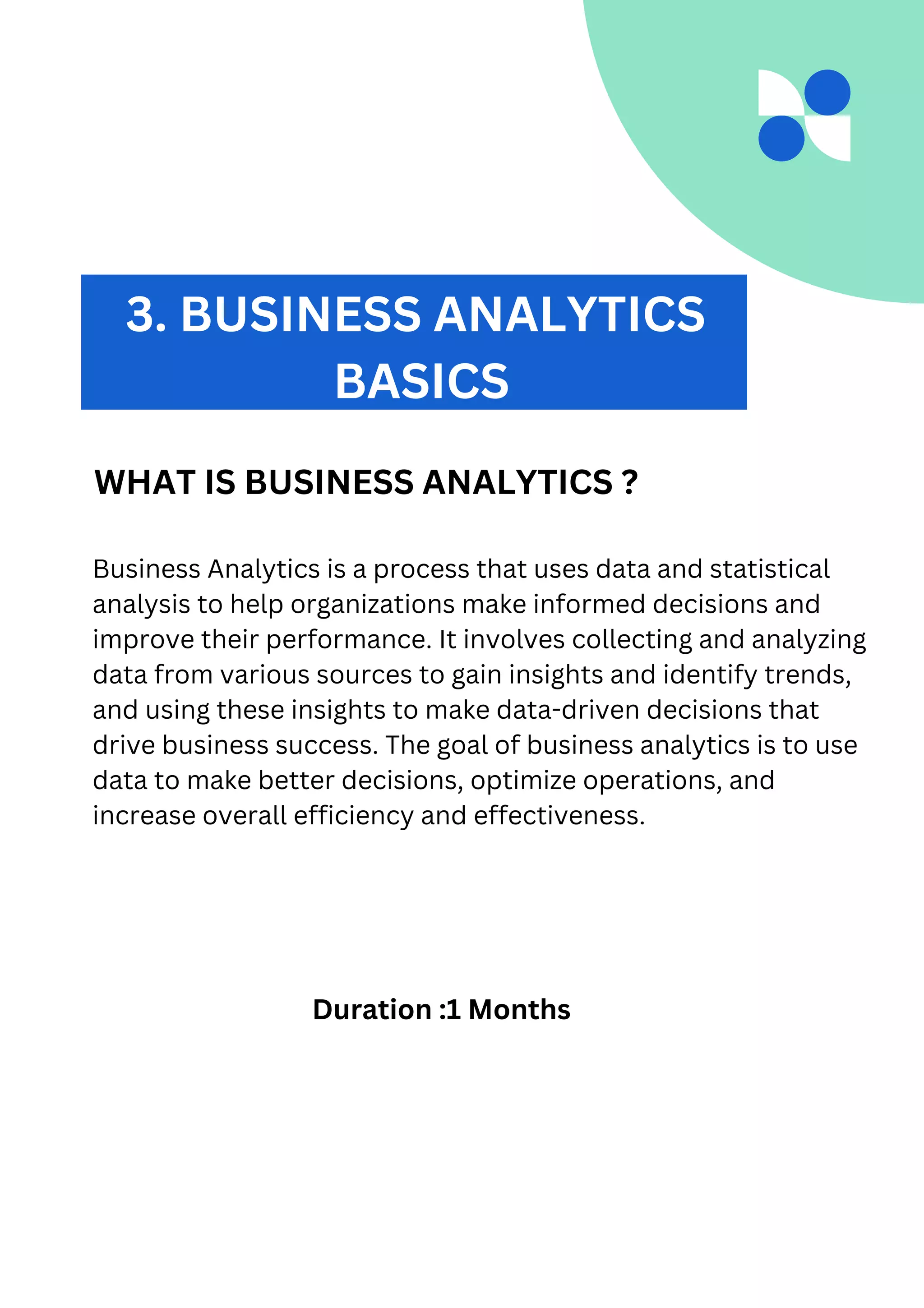 Business Analytics is a process that uses data and statistical
analysis to help organizations make informed decisions and
improve their performance. It involves collecting and analyzing
data from various sources to gain insights and identify trends,
and using these insights to make data-driven decisions that
drive business success. The goal of business analytics is to use
data to make better decisions, optimize operations, and
increase overall efficiency and effectiveness.
3. BUSINESS ANALYTICS
BASICS
WHAT IS BUSINESS ANALYTICS ?
Duration :1 Months
 