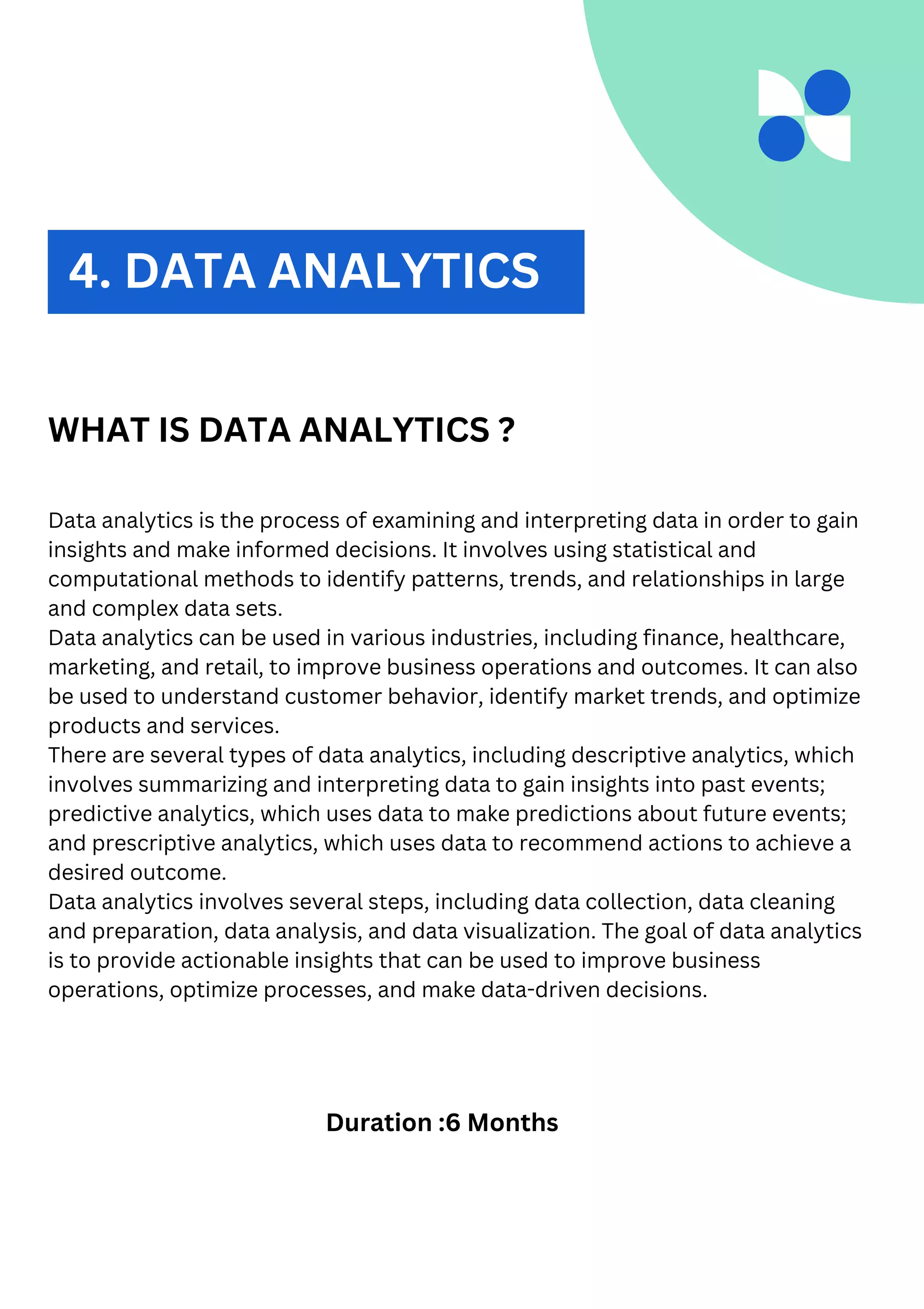 2. DATA ANALYTICS
WHAT IS DATA ANALYTICS ?
Data analytics is the process of examining and interpreting data in order to gain
insights and make informed decisions. It involves using statistical and
computational methods to identify patterns, trends, and relationships in large
and complex data sets.
Data analytics can be used in various industries, including finance, healthcare,
marketing, and retail, to improve business operations and outcomes. It can also
be used to understand customer behavior, identify market trends, and optimize
products and services.
There are several types of data analytics, including descriptive analytics, which
involves summarizing and interpreting data to gain insights into past events;
predictive analytics, which uses data to make predictions about future events;
and prescriptive analytics, which uses data to recommend actions to achieve a
desired outcome.
Data analytics involves several steps, including data collection, data cleaning
and preparation, data analysis, and data visualization. The goal of data analytics
is to provide actionable insights that can be used to improve business
operations, optimize processes, and make data-driven decisions.
Duration :6 Months
4. DATA ANALYTICS
 