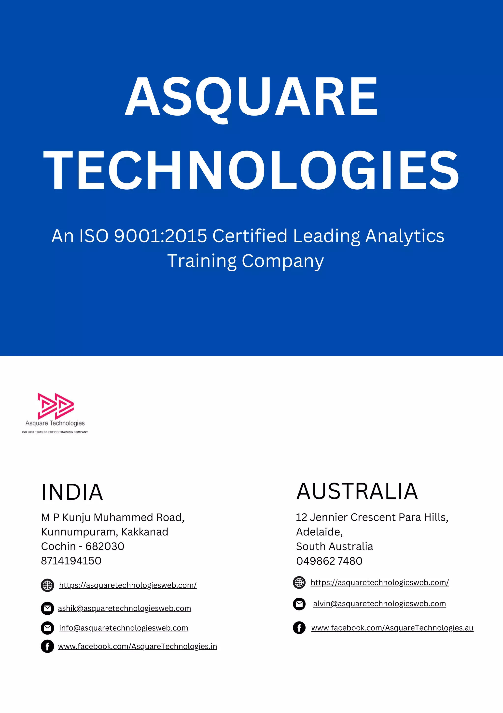 ASQUARE
TECHNOLOGIES
AUSTRALIA
12 Jennier Crescent Para Hills,
Adelaide,
South Australia
049862 7480
https://asquaretechnologiesweb.com/
ashik@asquaretechnologiesweb.com
www.facebook.com/AsquareTechnologies.in
An ISO 9001:2015 Certified Leading Analytics
Training Company
INDIA
M P Kunju Muhammed Road,
Kunnumpuram, Kakkanad
Cochin - 682030
8714194150
https://asquaretechnologiesweb.com/
alvin@asquaretechnologiesweb.com
www.facebook.com/AsquareTechnologies.au
info@asquaretechnologiesweb.com
 
