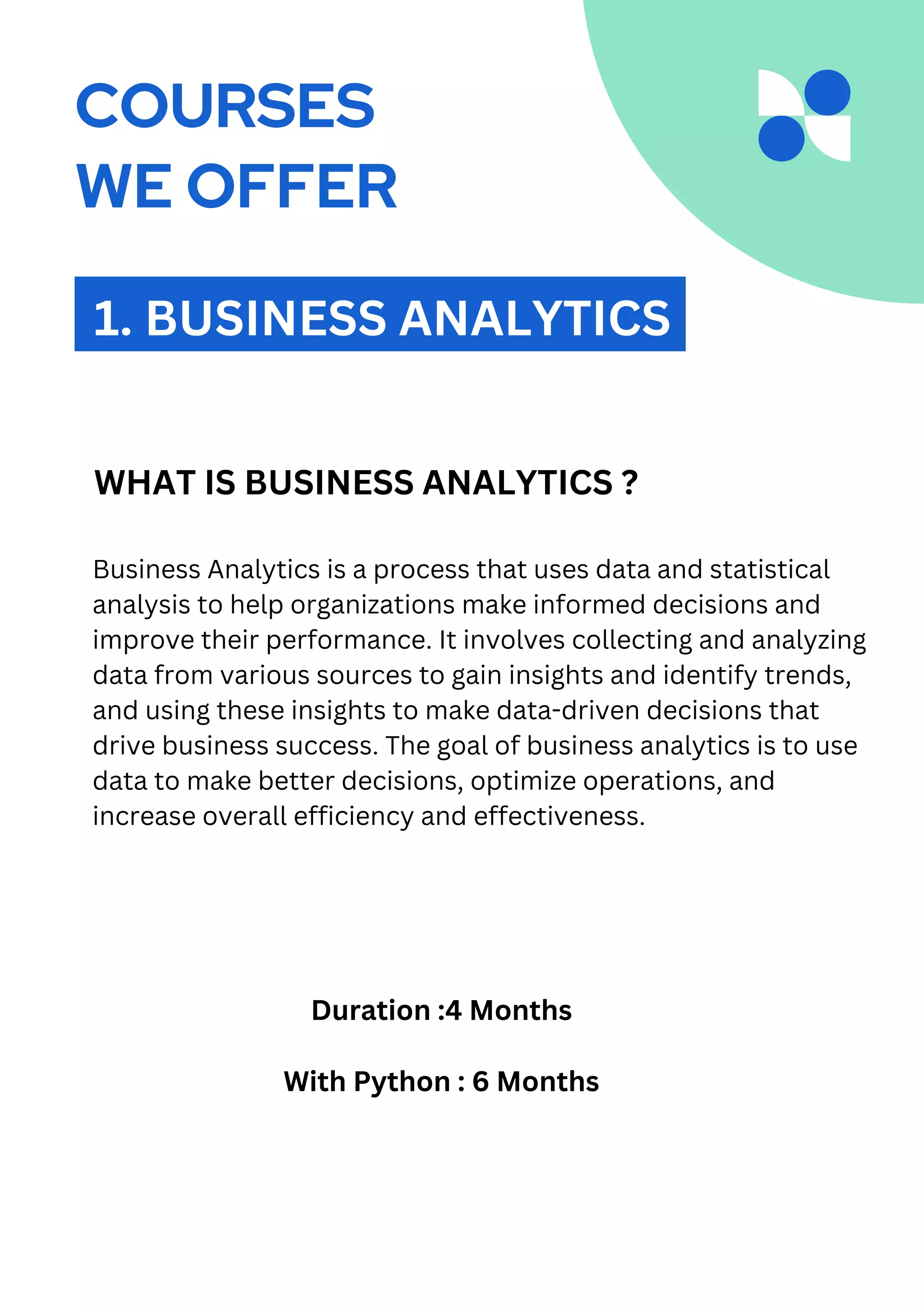 Business Analytics is a process that uses data and statistical
analysis to help organizations make informed decisions and
improve their performance. It involves collecting and analyzing
data from various sources to gain insights and identify trends,
and using these insights to make data-driven decisions that
drive business success. The goal of business analytics is to use
data to make better decisions, optimize operations, and
increase overall efficiency and effectiveness.
1. BUSINESS ANALYTICS
WHAT IS BUSINESS ANALYTICS ?
Duration :4 Months
With Python : 6 Months
COURSES
WE OFFER
 