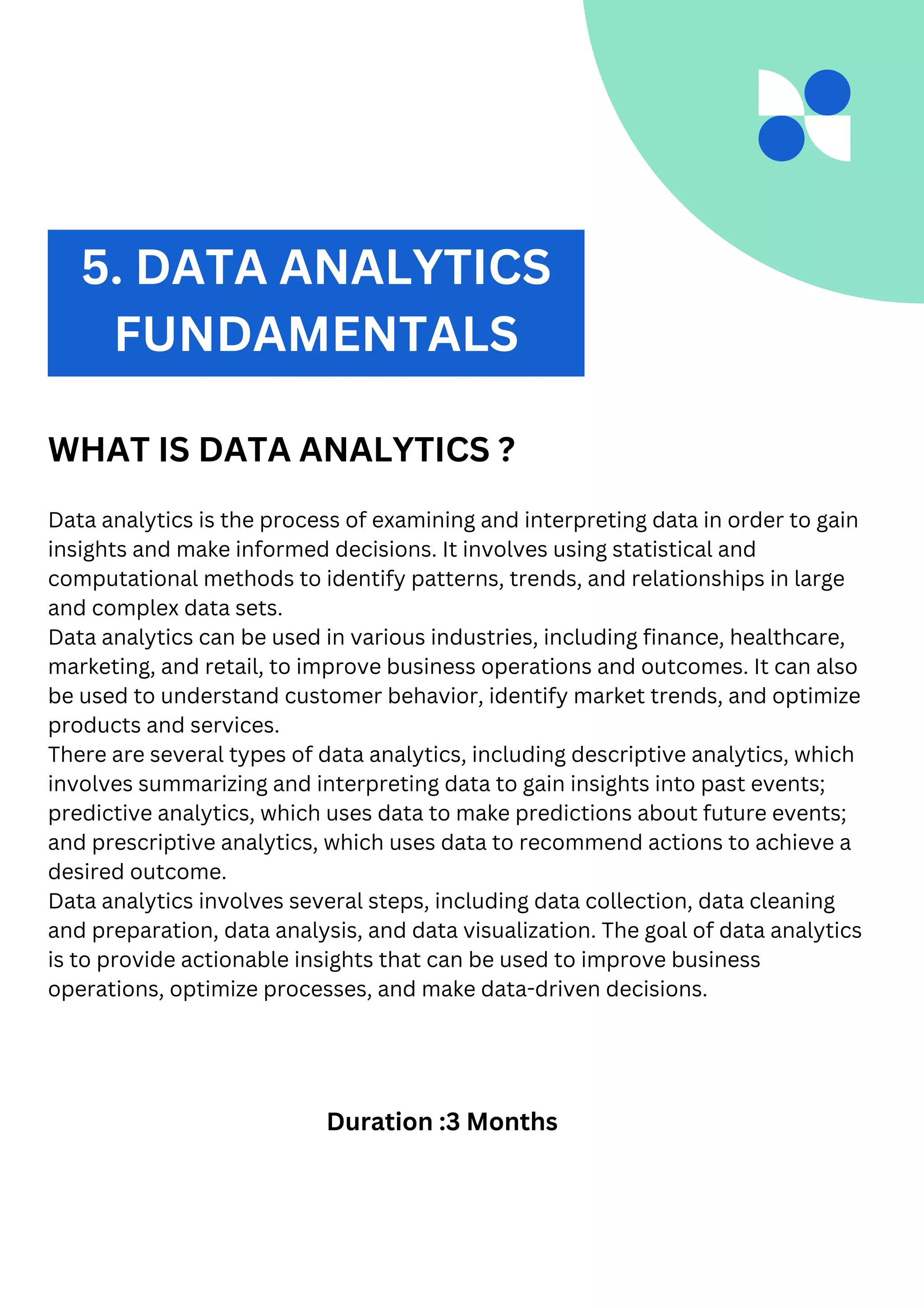 2. DATA ANALYTICS
WHAT IS DATA ANALYTICS ?
Data analytics is the process of examining and interpreting data in order to gain
insights and make informed decisions. It involves using statistical and
computational methods to identify patterns, trends, and relationships in large
and complex data sets.
Data analytics can be used in various industries, including finance, healthcare,
marketing, and retail, to improve business operations and outcomes. It can also
be used to understand customer behavior, identify market trends, and optimize
products and services.
There are several types of data analytics, including descriptive analytics, which
involves summarizing and interpreting data to gain insights into past events;
predictive analytics, which uses data to make predictions about future events;
and prescriptive analytics, which uses data to recommend actions to achieve a
desired outcome.
Data analytics involves several steps, including data collection, data cleaning
and preparation, data analysis, and data visualization. The goal of data analytics
is to provide actionable insights that can be used to improve business
operations, optimize processes, and make data-driven decisions.
Duration :3 Months
5. DATA ANALYTICS
FUNDAMENTALS
 