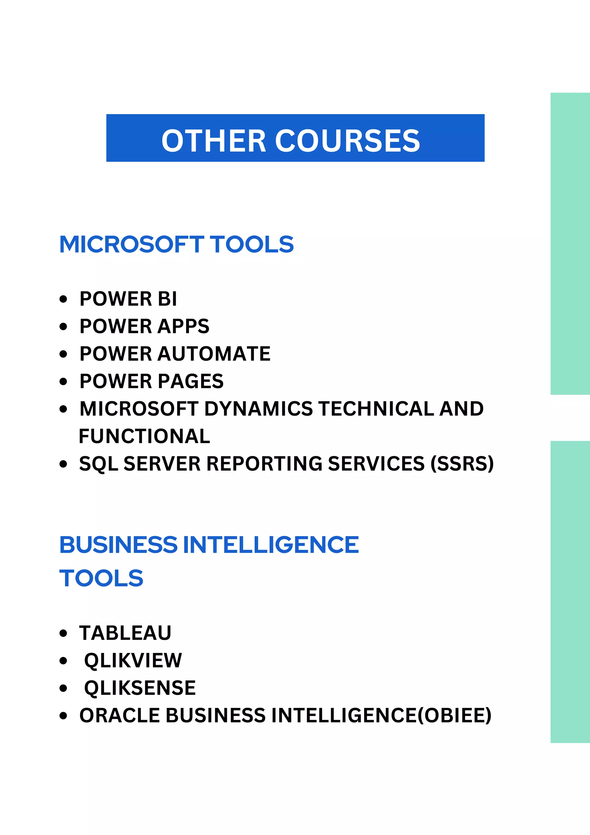 OTHER COURSES
MICROSOFT TOOLS
POWER BI
POWER APPS
POWER AUTOMATE
POWER PAGES
MICROSOFT DYNAMICS TECHNICAL AND
SQL SERVER REPORTING SERVICES (SSRS)
FUNCTIONAL
BUSINESS INTELLIGENCE
TOOLS
TABLEAU
QLIKVIEW
QLIKSENSE
ORACLE BUSINESS INTELLIGENCE(OBIEE)
 