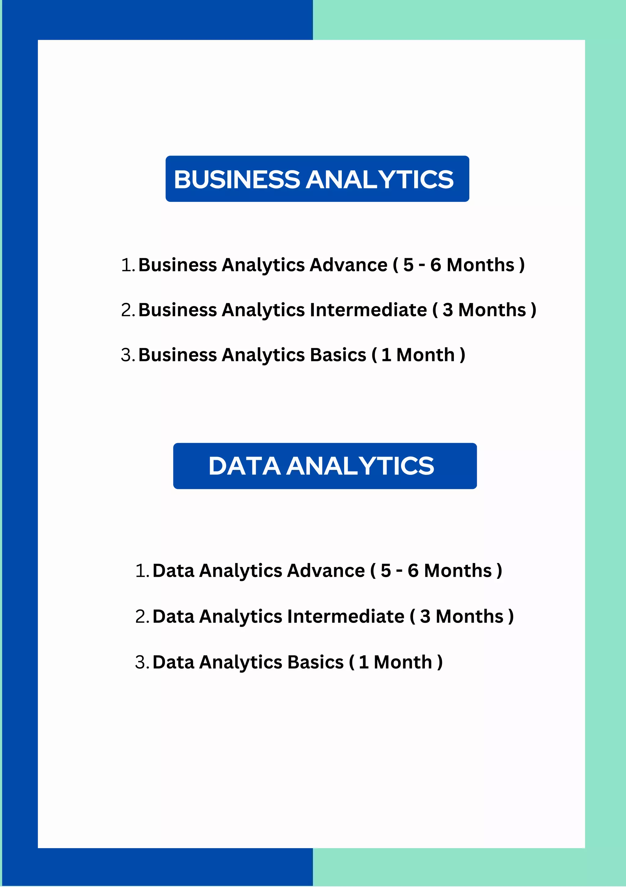 BUSINESS ANALYTICS
Business Analytics Advance ( 5 - 6 Months )
Business Analytics Intermediate ( 3 Months )
Business Analytics Basics ( 1 Month )
1.
2.
3.
DATA ANALYTICS
Data Analytics Advance ( 5 - 6 Months )
Data Analytics Intermediate ( 3 Months )
Data Analytics Basics ( 1 Month )
1.
2.
3.
 