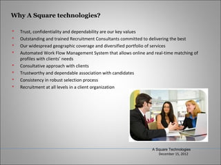 Why A Square technologies?

   Trust, confidentiality and dependability are our key values
   Outstanding and trained Recruitment Consultants committed to delivering the best
   Our widespread geographic coverage and diversified portfolio of services
   Automated Work Flow Management System that allows online and real-time matching of
    profiles with clients’ needs
   Consultative approach with clients
   Trustworthy and dependable association with candidates
   Consistency in robust selection process
   Recruitment at all levels in a client organization




                                                                A Square Technologies
                                                                   December 15, 2012
 