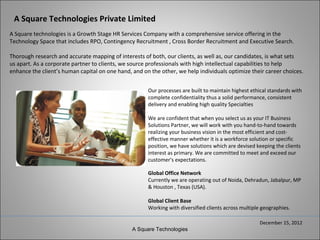 A Square Technologies Private Limited
A Square technologies is a Growth Stage HR Services Company with a comprehensive service offering in the
Technology Space that includes RPO, Contingency Recruitment , Cross Border Recruitment and Executive Search.

Thorough research and accurate mapping of interests of both, our clients, as well as, our candidates, is what sets
us apart. As a corporate partner to clients, we source professionals with high intellectual capabilities to help
enhance the client’s human capital on one hand, and on the other, we help individuals optimize their career choices.


                                                      Our processes are built to maintain highest ethical standards with
                                                      complete confidentiality thus a solid performance, consistent
                                                      delivery and enabling high quality Specialties

                                                      We are confident that when you select us as your IT Business
                                                      Solutions Partner, we will work with you hand-to-hand towards
                                                      realizing your business vision in the most efficient and cost-
                                                      effective manner whether it is a workforce solution or specific
                                                      position, we have solutions which are devised keeping the clients
                                                      interest as primary. We are committed to meet and exceed our
                                                      customer's expectations.

                                                      Global Office Network
                                                      Currently we are operating out of Noida, Dehradun, Jabalpur, MP
                                                      & Houston , Texas (USA).

                                                      Global Client Base
                                                      Working with diversified clients across multiple geographies.

                                                                                                      December 15, 2012
                                                A Square Technologies
 