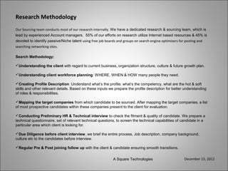 Research Methodology
Our Sourcing team conducts most of our research internally. We have a dedicated research & sourcing team, which is
lead by experienced Account managers. 55% of our efforts on research utilize Internet based resources & 45% is
devoted to identify passive/Niche talent using free job boards and groups on search engine optimizers for posting and
searching networking sites.

Search Methodology:

Understanding the client with regard to current business, organization structure, culture & future growth plan.

Understanding client workforce planning: WHERE, WHEN & HOW many people they need.

Creating Profile Description: Understand what’s the profile; what’s the competency, what are the hot & soft
skills and other relevant details. Based on these inputs we prepare the profile description for better understanding
of roles & responsibilities.

Mapping the target companies from which candidate to be sourced. After mapping the target companies, a list
of most prospective candidates within these companies present to the client for evaluation.

Conducting Preliminary HR & Technical interview to check the fitment & quality of candidate. We prepare a
technical questionnaire, set of relevant technical questions, to screen the technical capabilities of candidate in a
particular area which client is looking for.

Due Diligence before client interview, we brief the entire process, Job description, company background,
culture etc to the candidates before interview.

Regular Pre & Post joining follow up with the client & candidate ensuring smooth transitions.


                                                           A Square Technologies                       December 15, 2012
 