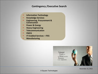 Contingency /Executive Search


•   Information Technology
•   Knowledge Services
•   Engineering, Procurement &
    Construction
•   Power & Energy
•   Heavy Engineering
•   Telecommunication
•   FMCG
•   IT Enabled Services – ITES
•   Manufacturing




                                          December 15, 2012
                  A Square Technologies
 
