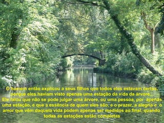 O homem então explicou a seus filhos que todos eles estavam certos,
    porque eles haviam visto apenas uma estação da vida da árvore...
Ele falou que não se pode julgar uma árvore, ou uma pessoa, por apenas
uma estação, e que a essência de quem eles são, e o prazer, a alegria e o
amor que vêm daquela vida podem apenas ser medidos ao final, quando
                   todas as estações estão completas
 
