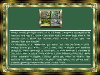 Você já notou a perfeição que existe na Natureza? Uma prova incontestável da
harmonia que rege a Criação. Como num poema cósmico, Deus rima a vida
humana com o ritmo dos mundos. Cada estação do ano tem suas
características bem especiais.
Ao nascermos, é a Primavera que eclode em seus perfumes e cores.
Desabrochamos para a vida. Tudo é festa. Tudo é alegria. Nos sentimos
protegidos, temos a presença de nossos pais. As cores revestem a Natureza de
uma beleza rara. A pele é viçosa. Cabelos e olhos brilham, sorriso fácil. Tudo
traduz esperança e alegria. Delicada primavera, como as crianças que
encantam os nossos olhos com sua graça. Nessa época, tudo parece sorrir.
Nenhuma preocupação perturba a alma. Somos felizes.
 