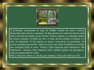 A juventude corresponde ao auge do Verão. Estação de calor e beleza,
abençoada pelas chuvas ocasionais. Os dias quentes de verão nos fazem sentir
toda a força da juventude; somos felizes. Temos a alegria e a esperança dentro
de nossos corações. O brilho do Sol e a força da luz exaltam a Criação. É a
vida em plenitude. O Sol aquece as almas, renovam-se as promessas. Os
jovens acreditam que podem todas as coisas, que farão revoluções no mundo,
que corrigirão todos os erros. Trazem a alma aquecida pelo entusiasmo. São
impetuosos, vibrantes. Seus impulsos fortes também podem ser passageiros,
como as tempestades de verão.
Mas a vida corre célere. E, um dia, que surpresa, a força do verão já se foi.
 