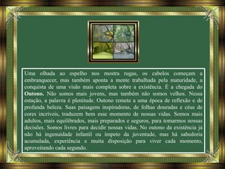 Uma olhada ao espelho nos mostra rugas, os cabelos começam a
embranquecer, mas também aponta a mente trabalhada pela maturidade, a
conquista de uma visão mais completa sobre a existência. É a chegada do
Outono. Não somos mais jovens, mas também não somos velhos. Nessa
estação, a palavra é plenitude. Outono remete a uma época de reflexão e de
profunda beleza. Suas paisagens inspiradoras, de folhas douradas e céus de
cores incríveis, traduzem bem esse momento de nossas vidas. Somos mais
adultos, mais equilibrados, mais preparados e seguros, para tomarmos nossas
decisões. Somos livres para decidir nossas vidas. No outono da existência já
não há ingenuidade infantil ou ímpeto da juventude, mas há sabedoria
acumulada, experiência e muita disposição para viver cada momento,
aproveitando cada segundo.
 