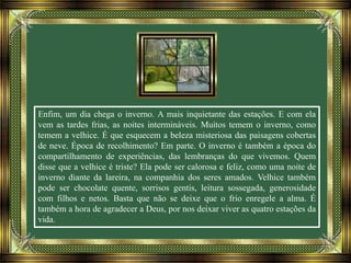 Enfim, um dia chega o inverno. A mais inquietante das estações. E com ela
vem as tardes frias, as noites intermináveis. Muitos temem o inverno, como
temem a velhice. É que esquecem a beleza misteriosa das paisagens cobertas
de neve. Época de recolhimento? Em parte. O inverno é também a época do
compartilhamento de experiências, das lembranças do que vivemos. Quem
disse que a velhice é triste? Ela pode ser calorosa e feliz, como uma noite de
inverno diante da lareira, na companhia dos seres amados. Velhice também
pode ser chocolate quente, sorrisos gentis, leitura sossegada, generosidade
com filhos e netos. Basta que não se deixe que o frio enregele a alma. É
também a hora de agradecer a Deus, por nos deixar viver as quatro estações da
vida.
 