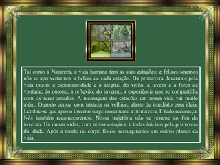 Tal como a Natureza, a vida humana tem as suas estações; e felizes seremos
nós se aproveitarmos a beleza de cada estação. Da primavera, levarmos pela
vida inteira a espontaneidade e a alegria; do verão, a leveza e a força de
vontade; do outono, a reflexão; do inverno, a experiência que se compartilha
com os seres amados. A mensagem das estações em nossa vida vai muito
além. Quando pensar com tristeza na velhice, afaste de imediato essa ideia.
Lembre-se que após o inverno surge novamente a primavera. E tudo recomeça.
Nós também recomeçaremos. Nossa trajetória não se resume ao fim do
inverno. Há outras vidas, com novas estações, e todas iniciam pela primavera
da idade. Após a morte do corpo físico, ressurgiremos em outros planos da
vida.
 