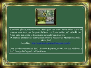 E seremos plenos, seremos belos. Basta para isso amar. Amar muito. Amar as
pessoas, amar tudo que faz parte da Natureza. Amar, enfim, a Criação Divina.
Amar tanto que a vida se transforme numa eterna primavera.
(Com base em textos de autor desconhecido e Redação do Momento Espírita)
Muita Paz!
Meu Blog: http://espiritual-espiritual.blogspot.com.br
Com estudos comentados de O Livro dos Espíritos, de O Livro dos Médiuns, e
de O Evangelho Segundo o Espiritismo.
 