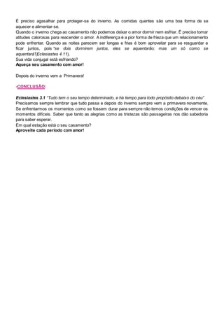 É preciso agasalhar para proteger-se do inverno. As comidas quentes são uma boa forma de se
aquecer e alimentar-se.
Quando o inverno chega ao casamento não podemos deixar o amor dormir nem esfriar. É preciso tomar
atitudes calorosas para reacender o amor. A indiferença é a pior forma de frieza que um relacionamento
pode enfrentar. Quando as noites parecem ser longas e frias é bom aproveitar para se resguardar e
ficar juntos, pois “se dois dormirem juntos, eles se aquentarão; mas um só como se
aquentará”(Eclesiastes 4.11).
Sua vida conjugal está esfriando?
Aqueça seu casamento com amor!
Depois do inverno vem a Primavera!
-CONCLUSÃO:
Eclesiastes 3.1 “Tudo tem o seu tempo determinado, e há tempo para todo propósito debaixo do céu”
Precisamos sempre lembrar que tudo passa e depois do inverno sempre vem a primavera novamente.
Se enfrentarmos os momentos como se fossem durar para sempre não temos condições de vencer os
momentos difíceis. Saber que tanto as alegrias como as tristezas são passageiras nos dão sabedoria
para saber esperar.
Em qual estação está o seu casamento?
Aproveite cada período com amor!
 