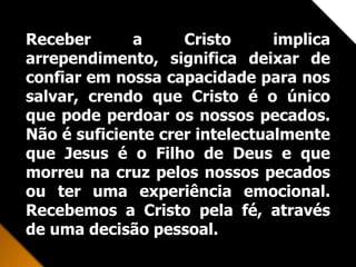 Receber a Cristo implica
arrependimento, significa deixar de
confiar em nossa capacidade para nos
salvar, crendo que Cristo é o único
que pode perdoar os nossos pecados.
Não é suficiente crer intelectualmente
que Jesus é o Filho de Deus e que
morreu na cruz pelos nossos pecados
ou ter uma experiência emocional.
Recebemos a Cristo pela fé, através
de uma decisão pessoal.
 