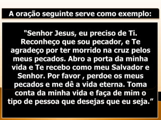 A oração seguinte serve como exemplo:
"Senhor Jesus, eu preciso de Ti.
Reconheço que sou pecador, e Te
agradeço por ter morrido na cruz pelos
meus pecados. Abro a porta da minha
vida e Te recebo como meu Salvador e
Senhor. Por favor , perdoe os meus
pecados e me dê a vida eterna. Toma
conta da minha vida e faça de mim o
tipo de pessoa que desejas que eu seja.”
 