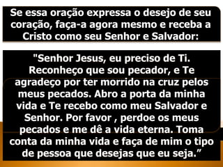 Se essa oração expressa o desejo de seu
coração, faça-a agora mesmo e receba a
Cristo como seu Senhor e Salvador:
"Senhor Jesus, eu preciso de Ti.
Reconheço que sou pecador, e Te
agradeço por ter morrido na cruz pelos
meus pecados. Abro a porta da minha
vida e Te recebo como meu Salvador e
Senhor. Por favor , perdoe os meus
pecados e me dê a vida eterna. Toma
conta da minha vida e faça de mim o tipo
de pessoa que desejas que eu seja.”
 