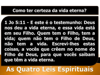Como ter certeza da vida eterna?
1 Jo 5:11 - E este é o testemunho: Deus
nos deu a vida eterna, e essa vida está
em seu Filho. Quem tem o Filho, tem a
vida; quem não tem o Filho de Deus,
não tem a vida. Escrevi-lhes estas
coisas, a vocês que crêem no nome do
Filho de Deus, para que vocês saibam
que têm a vida eterna.
 