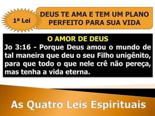 O AMOR DE DEUS
Jo 3:16 - Porque Deus amou o mundo de
tal maneira que deu o seu Filho unigênito,
para que todo o que nele crê não pereça,
mas tenha a vida eterna.
DEUS TE AMA E TEM UM PLANO
PERFEITO PARA SUA VIDA1ª Lei
 
