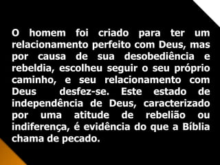 Receber a Cristo implica
arrependimento, significa deixar de
confiar em nossa capacidade para nos
salvar, crendo que Cristo é o único
que pode perdoar os nossos pecados.
Não é suficiente crer intelectualmente
que Jesus é o Filho de Deus e que
morreu na cruz pelos nossos pecados
ou ter uma experiência emocional.
Recebemos a Cristo pela fé, através
de uma decisão pessoal.
O homem foi criado para ter um
relacionamento perfeito com Deus, mas
por causa de sua desobediência e
rebeldia, escolheu seguir o seu próprio
caminho, e seu relacionamento com
Deus desfez-se. Este estado de
independência de Deus, caracterizado
por uma atitude de rebelião ou
indiferença, é evidência do que a Bíblia
chama de pecado.
 