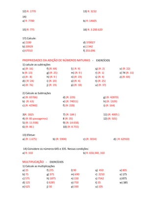12) R: 1770 13) R: 3232
14)
a) R: 7700 b) R: 14605
15) R: 775 16) R: 3.200.620
17) Calcule:
a) 2100
b) 20929
c) 67010
d) 370027
e) 2.942
f) 255.096
PROPRIEDADES DA ADIÇÃO DE NÚMEROS NATURAIS - EXERCÍCIOS
1) calcule as subtrações
a) (R: 16)
b (R: 13)
c) (R : 8)
d) ( R: 24)
e) (R: 76)
f) (R: 44)
g) (R: 25)
h) (R: 9 )
i) (R: 20)
j) (R: 19)
l) ( R: 9)
m) (R: 9 )
n) (R: 19)
o) (R: 4)
p) (R: 18)
q) (R: 2)
r) (R: 1)
s) (R: 4)
t) (R: 25)
u) (R: 37)
v) (R: 22)
x) 74 (R: 11)
z) (R: 83)
2) Calcule as Subtrações
a) (R: 65766)
b) (R: 63)
c) (R: 42960)
d) (R: 229)
e) (R: 74011)
f) (R: 228)
g) (R: 42870)
h) (R: 1329)
i) (R: 164)
3)R: 1825
4) (R: 85 passageiros)
5) (R: 11.938)
6) (R: 86 )
7) (R: 184 )
8 (R: 35)
9) (R: 14.658)
10) (R: 8.755)
11) (R: 4005 )
12) (R: 501)
13) Efetue:
a) (R: 1.675) b) (R: 5904) c) (R: 3014) d) ( R: 62910)
14) Considere os números 645 e 335. Nessas condições:
a) R: 310 b) R: 650,340, 310
MULTIPLICAÇÃO - EXERCÍCIOS
1) Calcule as multiplicações
a) 25
b) 75
c) 575
d) 125
e) 625
f) 275
g) 375
h) 1875
i) 6285
j) 30
l) 90
m) 690
n) 150
o) 750
p) 330
q) 450
r) 2250
s) 7542
t) 35
u) 105
v) 805
x) 175
z) 875
w) 385
 