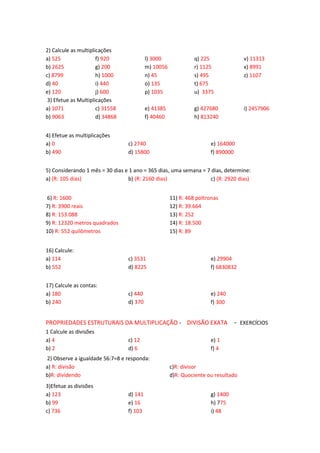2) Calcule as multiplicações
a) 525
b) 2625
c) 8799
d) 40
e) 120
f) 920
g) 200
h) 1000
i) 440
j) 600
l) 3000
m) 10056
n) 45
o) 135
p) 1035
q) 225
r) 1125
s) 495
t) 675
u) 3375
v) 11313
x) 8991
z) 1107
3) Efetue as Multiplicações
a) 1071
b) 9063
c) 31558
d) 34868
e) 41385
f) 40460
g) 427680
h) 813240
i) 2457906
4) Efetue as multiplicações
a) 0
b) 490
c) 2740
d) 15800
e) 164000
f) 890000
5) Considerando 1 mês = 30 dias e 1 ano = 365 dias, uma semana = 7 dias, determine:
a) (R: 105 dias) b) (R: 2160 dias) c) (R: 2920 dias)
6) R: 1600
7) R: 3900 reais
8) R: 153.088
9) R: 12320 metros quadrados
10) R: 552 quilômetros
11) R: 468 poltronas
12) R: 39.664
13) R: 252
14) R: 18.500
15) R: 89
16) Calcule:
a) 114
b) 552
c) 3531
d) 8225
e) 29904
f) 6830832
17) Calcule as contas:
a) 180
b) 240
c) 440
d) 370
e) 240
f) 300
PROPRIEDADES ESTRUTURAIS DA MULTIPLICAÇÃO - DIVISÃO EXATA - EXERCÍCIOS
1 Calcule as divisões
a) 4
b) 2
c) 12
d) 6
e) 1
f) 4
2) Observe a igualdade 56:7=8 e responda:
a) R: divisão
b)R: dividendo
c)R: divisor
d)R: Quociente ou resultado
3)Efetue as divisões
a) 123
b) 99
c) 736
d) 141
e) 16
f) 103
g) 1400
h) 775
i) 48
 