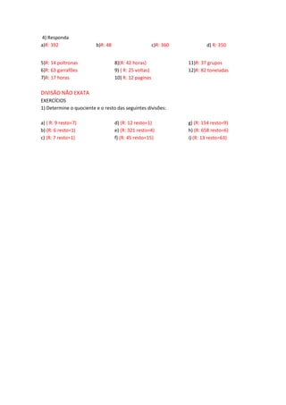 4) Responda
a)R: 392 b)R: 48 c)R: 360 d) R: 350
5)R: 14 poltronas
6)R: 63 garrafões
7)R: 17 horas
8)(R: 42 horas)
9) ( R: 25 voltas)
10) R: 12 paginas
11)R: 37 grupos
12)R: 82 toneladas
DIVISÃO NÃO EXATA
EXERCÍCIOS
1) Determine o quociente e o resto das seguintes divisões:
a) ( R: 9 resto=7)
b) (R: 6 resto=1)
c) (R: 7 resto=1)
d) (R: 12 resto=1)
e) (R: 321 resto=4)
f) (R: 45 resto=15)
g) (R: 154 resto=9)
h) (R: 658 resto=6)
i) (R: 13 resto=63)
 