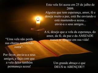 Esta vela foi acesa em 25 de julho de
2009.
Alguém que tem esperança, amor, fé e
deseja muito a paz, está lhe enviando e
está mantendo-a acesa...
envie-a a seus amigos...
A ti, desejo que a vela da esperança, do
amor, da fé, da paz e da AMIZADE
nunca se apague em sua vida!“Uma vela não perde
sua chama acendendo
outra”.
Por favor, envie-a a seus
amigos, e faça com que
a vela deles também
permaneça acesa!
Um grande abraço e que
DEUS te ABENÇOE!!
 