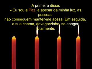 ................
AA primeiraprimeira disse:disse:
- Eu sou aEu sou a PazPaz, e apesar da minha luz, as, e apesar da minha luz, as
pessoaspessoas
não conseguem manter-me acesa. Em seguida,não conseguem manter-me acesa. Em seguida,
a sua chama, devagarzinho, sea sua chama, devagarzinho, se apagouapagou
totalmente.totalmente.....................
 