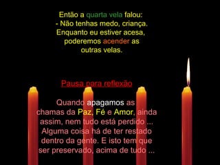 Então aEntão a quarta velaquarta vela falou:falou:
- Não tenhas medo, criança.- Não tenhas medo, criança.
Enquanto eu estiver acesa,Enquanto eu estiver acesa,
poderemospoderemos acenderacender asas
outras velas.outras velas.
Pausa para reflexão
Quando apagamos as
chamas da Paz, Fé e Amor, ainda
assim, nem tudo está perdido ...
Alguma coisa há de ter restado
dentro da gente. E isto tem que
ser preservado, acima de tudo ...
 