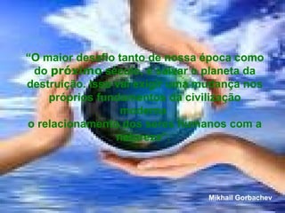 “ O maior desafio tanto de nossa época como do  próximo  século, é salvar o planeta da destruição. Isso vai exigir uma mudança nos próprios fundamentos da civilização moderna  o relacionamento dos seres humanos com a natureza”.  Mikhail Gorbachev 