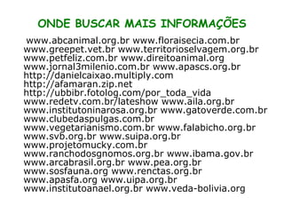 www.abcanimal.org.br www.floraisecia.com.br www.greepet.vet.br www.territorioselvagem.org.br www.petfeliz.com.br www.direitoanimal.org www.jornal3milenio.com.br www.apascs.org.br http://danielcaixao.multiply.com http://afamaran.zip.net http://ubbibr.fotolog.com/por_toda_vida www.redetv.com.br/lateshow www.aila.org.br www.institutoninarosa.org.br www.gatoverde.com.br www.clubedaspulgas.com.br www.vegetarianismo.com.br www.falabicho.org.br www.svb.org.br www.suipa.org.br www.projetomucky.com.br www.ranchodosgnomos.org.br www.ibama.gov.br www.arcabrasil.org.br www.pea.org.br www.sosfauna.org www.renctas.org.br www.apasfa.org www.uipa.org.br www.institutoanael.org.br www.veda-bolivia.org ONDE BUSCAR MAIS INFORMAÇÕES 
