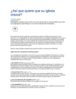 ¿Así que quiere que su iglesia
crezca?
por Alberto Castro B.
0 COMENTARIOS

Toda iglesia cristiana, para evitar caer presa de la inercia, necesita definir qué clase
de congregación quiere llegar a ser como resultado del crecimiento...

En la mente de muchos pastores el crecimiento es apenas un difuso deseo de tener «más
personas» en la congregación. No debe sorprendernos que esta iglesia probablemente no vaya a
experimentar crecimiento. En la vida, las personas más responsables consideran con cuidado
quiénes quieren llegar a ser como resultado del crecimiento. De no hacerlo, serán llevados de
un lado para otro por las circunstancias, sin un rumbo ni un destino específico. Del mismo
modo, una iglesia debe pensar en qué clase de congregación quisiera convertirse, si es que
quiere evitar caer presa de la inercia.
Quisiera sugerir algunas preguntas que pueden ayudar en el proceso de definición.
¿Qué clase de crecimiento está buscando?
Las estrategias de crecimiento, el uso de los recursos, las prioridades del ministerio y muchos
otros asuntos de la iglesia van a ser determinados por la respuesta a esta pregunta. En una de
sus predicaciones, mi amigo, el pastor Ricardo Salazar, señalaba que una congregación
saludable debe crecer en seis áreas:
1. En número (Hch 2.41, 4.4, 5.14, etc.):
Rick Warren, autor del célebre libro Una iglesia con propósito señala que el crecimiento es el
resultado de la salud de la iglesia. Este es numérico y debe ocurrir, fundamentalmente, por la
evangelización y no por atracciones extrañas. No todas la congregaciones crecen del mismo
modo ni alcanzan el mismo tamaño pero todas, sin excepción, deben crecer en número.
2. En servicio (Hch 4.34, 6.1– 2):
«La iglesia que no sirve, no sirve.» El servicio es la evidencia palpable del amor y una de las
maneras en las que demostramos el cambio producido por Cristo en nuestras vidas es mediante
nuestras obras. El mundo será lo que debe ser cuando la iglesia haga lo que debe hacer.
3. En conocimiento de la Palabra (Hch 2.42):
El éxito de todos los líderes bíblicos, fue su apego a las Escrituras.
4. En santidad (Hch 2.38– 40):
La iglesia que crece debe predicar la totalidad del consejo de Dios, incluidos los temas como la
salvación, el arrepentimiento, el pecado, el cielo y el infierno.

 