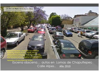 Lomas de Chapultepec, antaño bella zona residencial
donde solo vivía gente de bien , (Popoff). Hoy luce
asquerosamente sitiada por miles de autos que invaden
 las banquetas ante la falta de espacios para estacionarlos.
Amen de que hoy la zona es habitada por gente de dudosa
reputación, ej. El chino Sheen Lee Ye Gon   .
 
