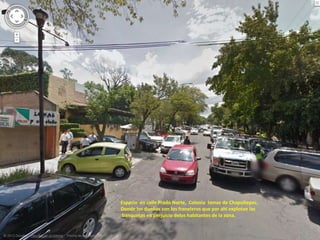 Espacio en calle Prado Norte, Colonia lomas de Chapultepec,
Donde los dueños son los franeleros que por ahí explotan las
banquetas en perjuicio delos habitantes de la zona.
 