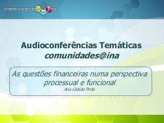 Audioconferências Temáticas
comunidades@ina
As questões financeiras numa perspectiva
processual e funcional
Ana Calado Pinto
 