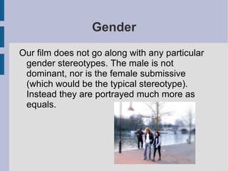 Gender
Our film does not go along with any particular
 gender stereotypes. The male is not
 dominant, nor is the female submissive
 (which would be the typical stereotype).
 Instead they are portrayed much more as
 equals.
 