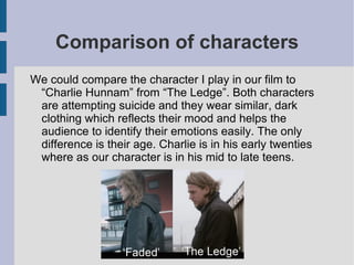 Comparison of characters
We could compare the character I play in our film to
 “Charlie Hunnam” from “The Ledge”. Both characters
 are attempting suicide and they wear similar, dark
 clothing which reflects their mood and helps the
 audience to identify their emotions easily. The only
 difference is their age. Charlie is in his early twenties
 where as our character is in his mid to late teens.
 