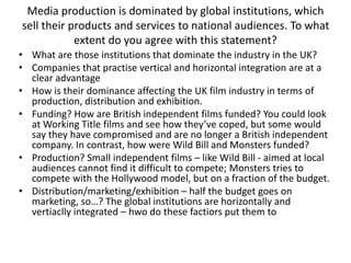 Media production is dominated by global institutions, which
sell their products and services to national audiences. To what
extent do you agree with this statement?
• What are those institutions that dominate the industry in the UK?
• Companies that practise vertical and horizontal integration are at a
clear advantage
• How is their dominance affecting the UK film industry in terms of
production, distribution and exhibition.
• Funding? How are British independent films funded? You could look
at Working Title films and see how they’ve coped, but some would
say they have compromised and are no longer a British independent
company. In contrast, how were Wild Bill and Monsters funded?
• Production? Small independent films – like Wild Bill - aimed at local
audiences cannot find it difficult to compete; Monsters tries to
compete with the Hollywood model, but on a fraction of the budget.
• Distribution/marketing/exhibition – half the budget goes on
marketing, so…? The global institutions are horizontally and
vertiaclly integrated – hwo do these factiors put them to
 