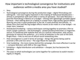 How important is technological convergence for institutions and
audiences within a media area you have studied?
• Very.
• Technological convergence during the production stage – digital filmmaking and
editing/sfx – CGI now hugely important in the making of Hollywood blockbusters –
almost in competition with each other in terms of spectacle – but note Monsters –
guerrilla filmmaking in Mexico on a budget – filming with lightweight portable digital
cameras – then editing done on a laptop in a hotel room; high quality special effects
done by one man in post-production in the UK. If used carefully and skilfully – it
allows films that look like big budget effects movies to be made on a low budget – no
major stars, however
• Distribution/marketing – various techniques coming together to promote a film to
reach a larger audience – old technologies - posters/trailers/interviews in magazines
and on TV combined with website that acts as a hub for information, with various
gimmicks to interest the audience – or a series of websites in the case of the Dark
Knight Rises – links to and use of official social networking sites.
• How convergence is used in terms of synergy – things like games being used to
promote a film and vice versa – The Lego Movie for example
• Viral marketing – the more money behind the campaign, the more effective it can be
– compare Monsters with DKR or the Lego Movie.
• Exhibition – digital distribution and exhibition – cheaper, but has become the
standard
• The ways in which technologies can come together for audiences to watch movies –
legally or illegally.
 